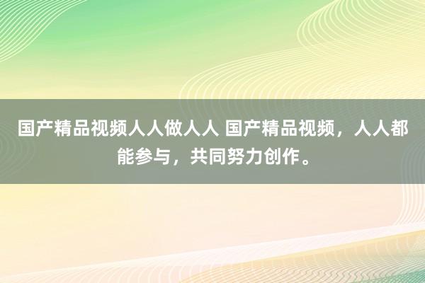国产精品视频人人做人人 国产精品视频，人人都能参与，共同努力创作。