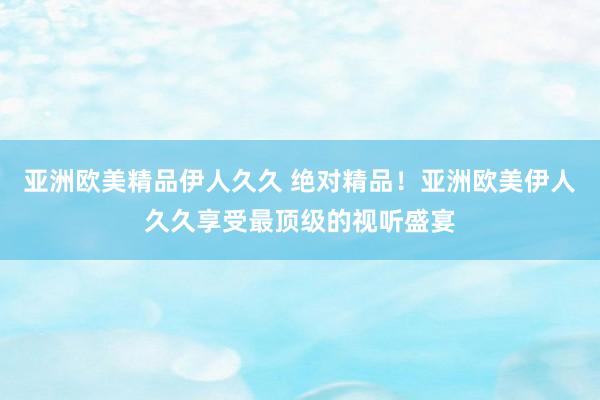 亚洲欧美精品伊人久久 绝对精品！亚洲欧美伊人久久享受最顶级的视听盛宴