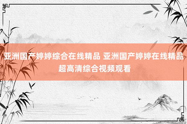 亚洲国产婷婷综合在线精品 亚洲国产婷婷在线精品 超高清综合视频观看