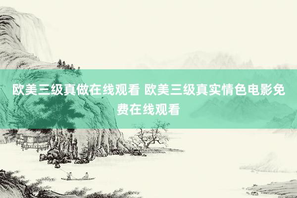 欧美三级真做在线观看 欧美三级真实情色电影免费在线观看