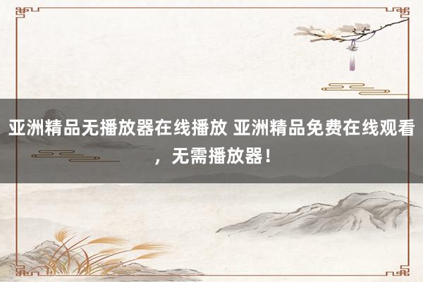 亚洲精品无播放器在线播放 亚洲精品免费在线观看，无需播放器！