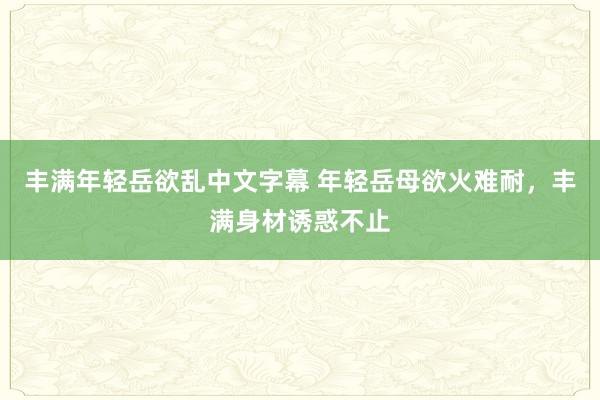 丰满年轻岳欲乱中文字幕 年轻岳母欲火难耐，丰满身材诱惑不止