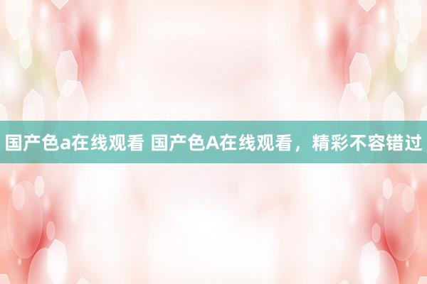 国产色a在线观看 国产色A在线观看，精彩不容错过