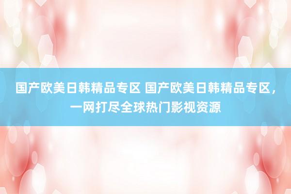 国产欧美日韩精品专区 国产欧美日韩精品专区，一网打尽全球热门影视资源