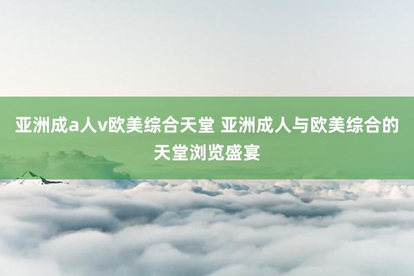 亚洲成a人v欧美综合天堂 亚洲成人与欧美综合的天堂浏览盛宴