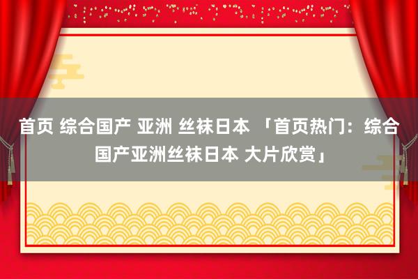首页 综合国产 亚洲 丝袜日本 「首页热门：综合国产亚洲丝袜日本 大片欣赏」