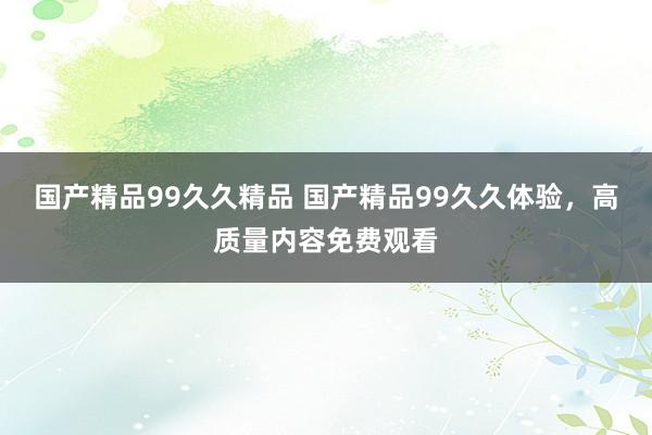 国产精品99久久精品 国产精品99久久体验，高质量内容免费观看