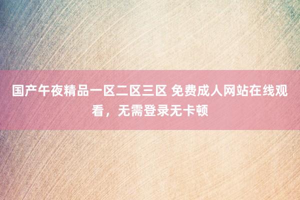 国产午夜精品一区二区三区 免费成人网站在线观看，无需登录无卡顿
