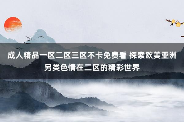 成人精品一区二区三区不卡免费看 探索欧美亚洲另类色情在二区的精彩世界