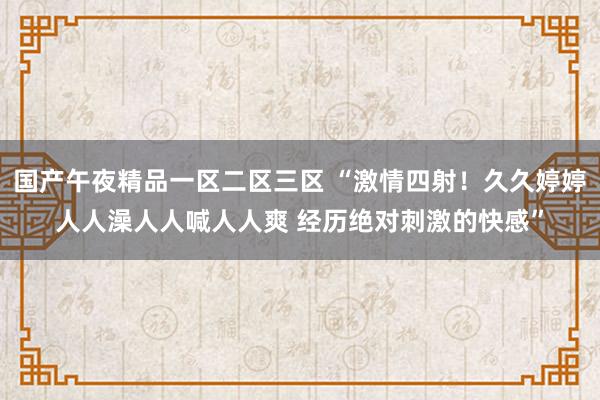 国产午夜精品一区二区三区 “激情四射！久久婷婷人人澡人人喊人人爽 经历绝对刺激的快感”