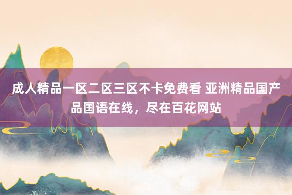 成人精品一区二区三区不卡免费看 亚洲精品国产品国语在线，尽在百花网站