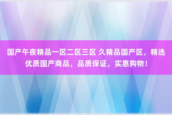 国产午夜精品一区二区三区 久精品国产区，精选优质国产商品，品质保证，实惠购物！