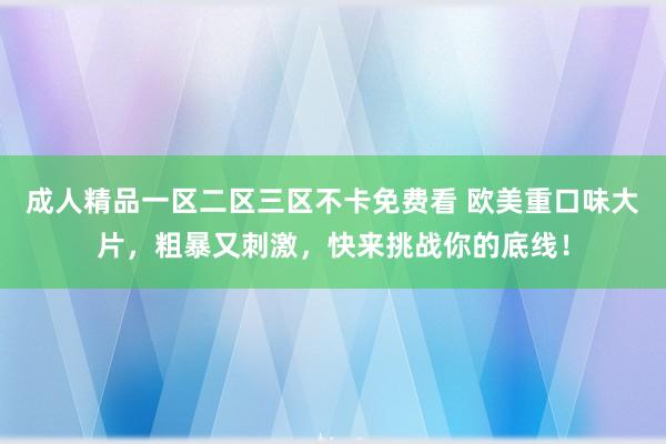 成人精品一区二区三区不卡免费看 欧美重口味大片，粗暴又刺激，快来挑战你的底线！