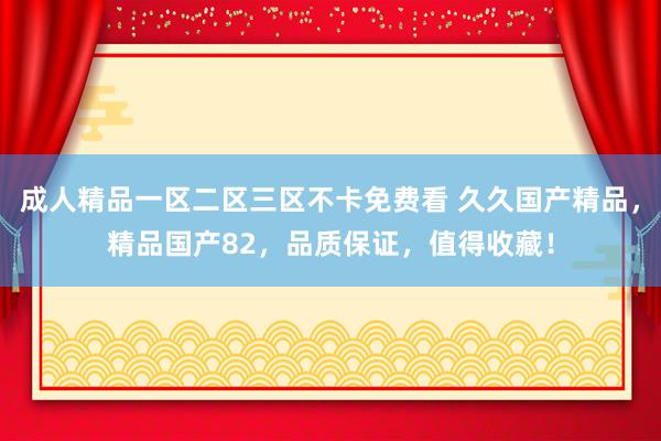 成人精品一区二区三区不卡免费看 久久国产精品，精品国产82，品质保证，值得收藏！