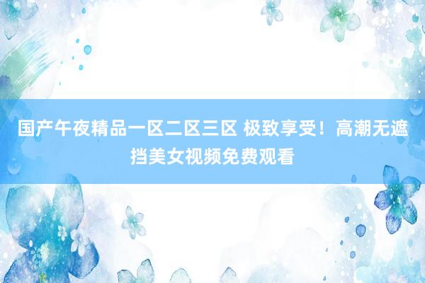 国产午夜精品一区二区三区 极致享受！高潮无遮挡美女视频免费观看