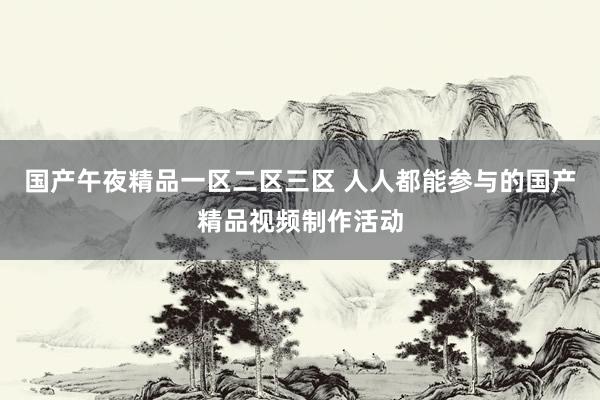 国产午夜精品一区二区三区 人人都能参与的国产精品视频制作活动