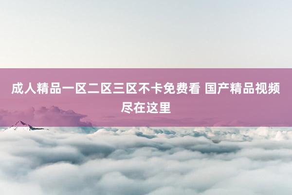 成人精品一区二区三区不卡免费看 国产精品视频尽在这里