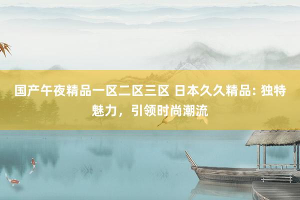 国产午夜精品一区二区三区 日本久久精品: 独特魅力，引领时尚潮流