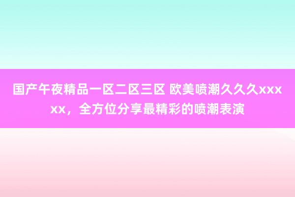 国产午夜精品一区二区三区 欧美喷潮久久久xxxxx，全方位分享最精彩的喷潮表演