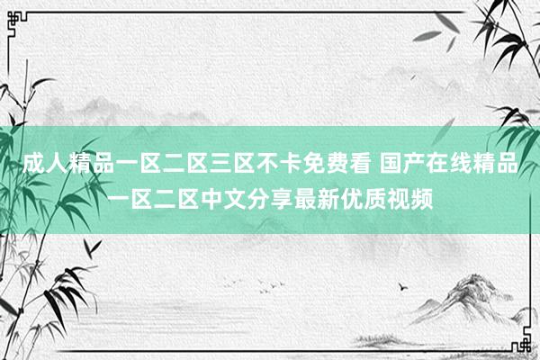 成人精品一区二区三区不卡免费看 国产在线精品一区二区中文分享最新优质视频