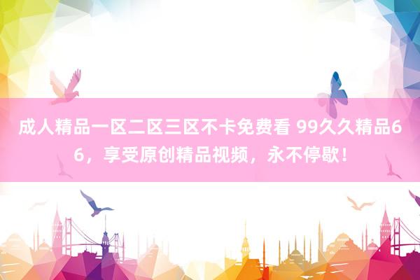 成人精品一区二区三区不卡免费看 99久久精品66，享受原创精品视频，永不停歇！