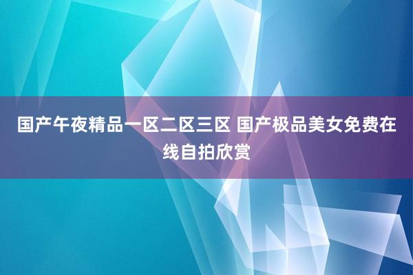 国产午夜精品一区二区三区 国产极品美女免费在线自拍欣赏