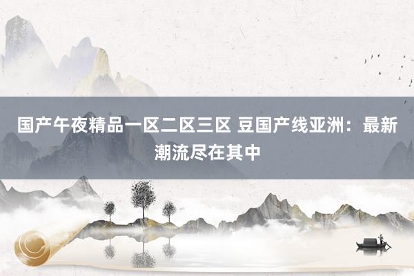 国产午夜精品一区二区三区 豆国产线亚洲：最新潮流尽在其中