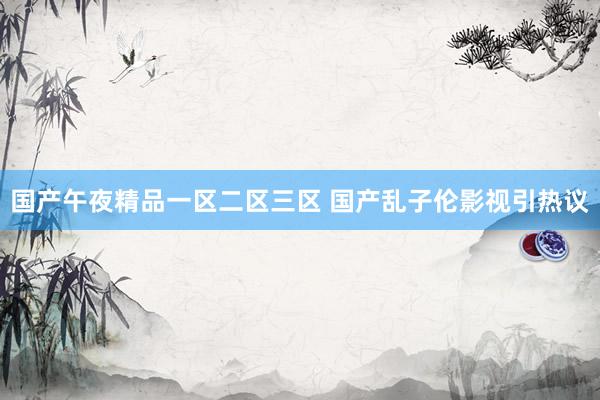 国产午夜精品一区二区三区 国产乱子伦影视引热议