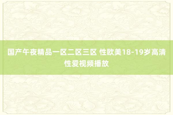 国产午夜精品一区二区三区 性欧美18-19岁高清性爱视频播放