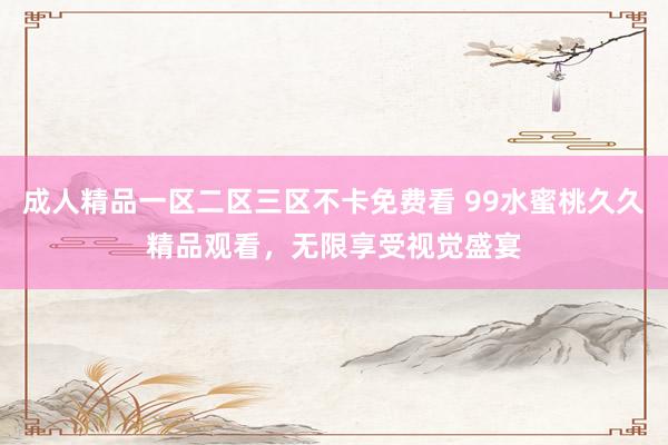 成人精品一区二区三区不卡免费看 99水蜜桃久久精品观看，无限享受视觉盛宴