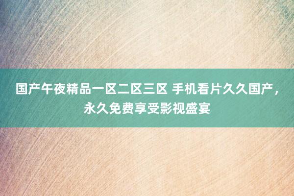 国产午夜精品一区二区三区 手机看片久久国产，永久免费享受影视盛宴