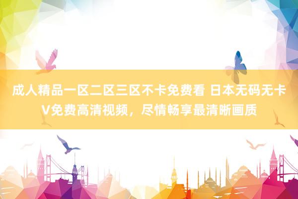 成人精品一区二区三区不卡免费看 日本无码无卡V免费高清视频，尽情畅享最清晰画质