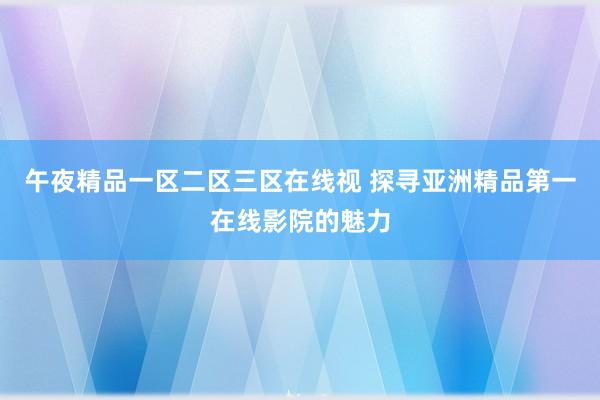 午夜精品一区二区三区在线视 探寻亚洲精品第一在线影院的魅力