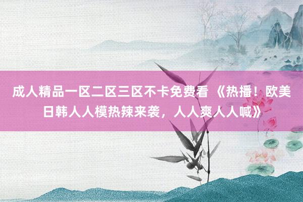 成人精品一区二区三区不卡免费看 《热播！欧美日韩人人模热辣来袭，人人爽人人喊》