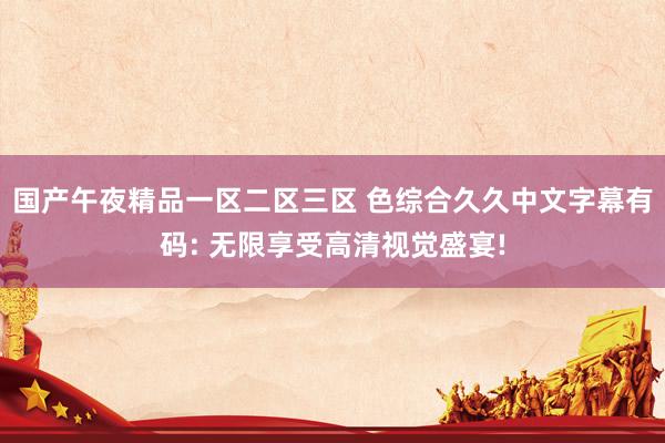 国产午夜精品一区二区三区 色综合久久中文字幕有码: 无限享受高清视觉盛宴!