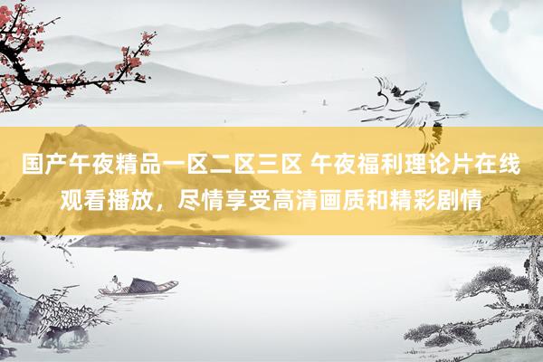 国产午夜精品一区二区三区 午夜福利理论片在线观看播放，尽情享受高清画质和精彩剧情