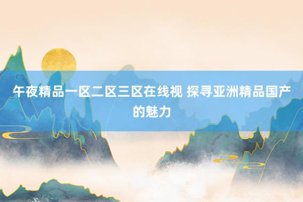 午夜精品一区二区三区在线视 探寻亚洲精品国产的魅力