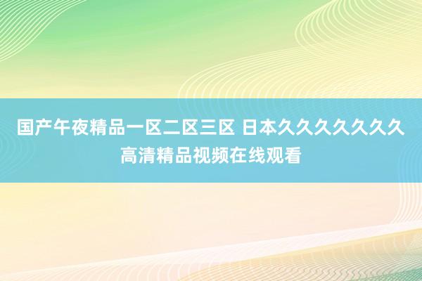 国产午夜精品一区二区三区 日本久久久久久久久高清精品视频在线观看