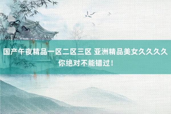 国产午夜精品一区二区三区 亚洲精品美女久久久久你绝对不能错过！