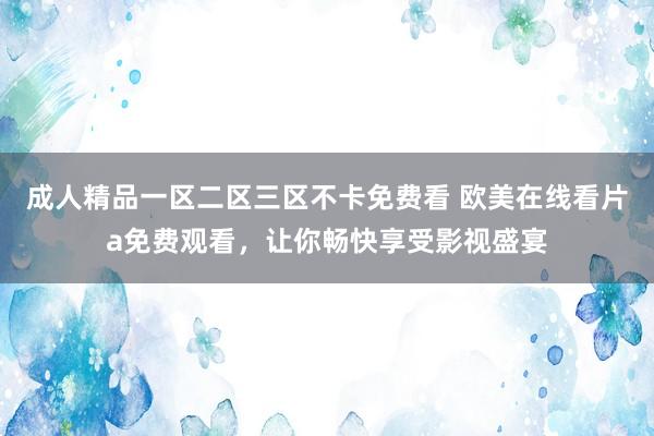 成人精品一区二区三区不卡免费看 欧美在线看片a免费观看，让你畅快享受影视盛宴