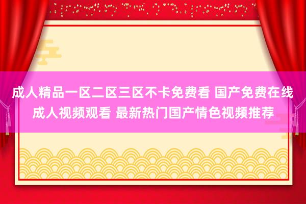 成人精品一区二区三区不卡免费看 国产免费在线成人视频观看 最新热门国产情色视频推荐