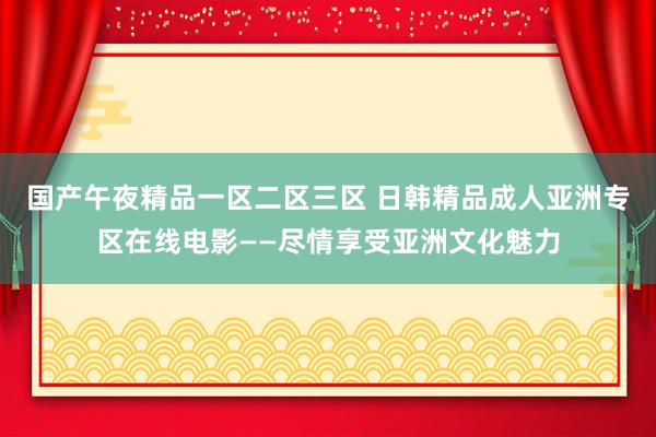 国产午夜精品一区二区三区 日韩精品成人亚洲专区在线电影——尽情享受亚洲文化魅力