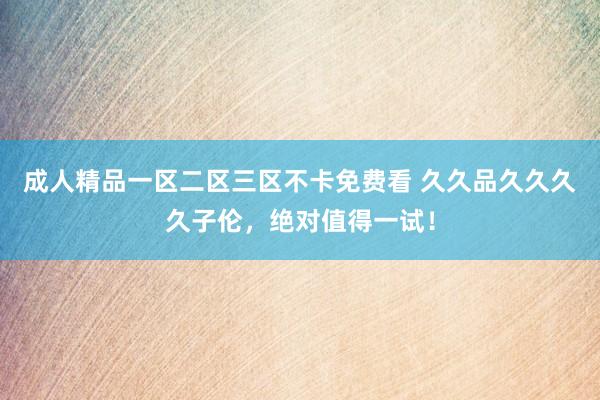 成人精品一区二区三区不卡免费看 久久品久久久久子伦，绝对值得一试！