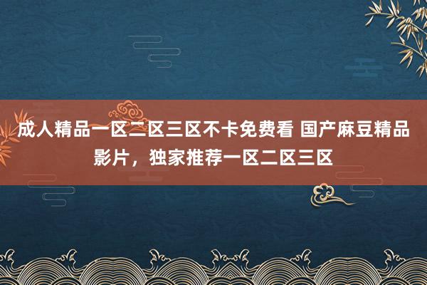成人精品一区二区三区不卡免费看 国产麻豆精品影片，独家推荐一区二区三区