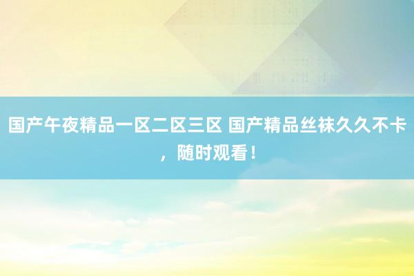 国产午夜精品一区二区三区 国产精品丝袜久久不卡，随时观看！