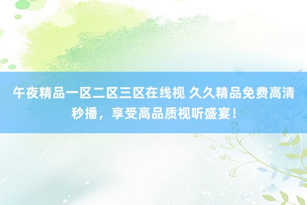 午夜精品一区二区三区在线视 久久精品免费高清秒播，享受高品质视听盛宴！