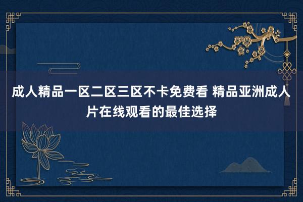 成人精品一区二区三区不卡免费看 精品亚洲成人片在线观看的最佳选择