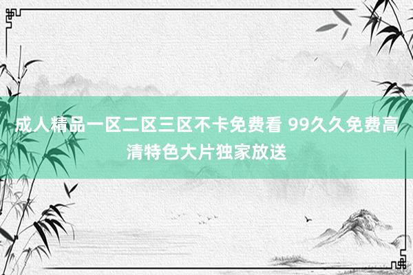 成人精品一区二区三区不卡免费看 99久久免费高清特色大片独家放送