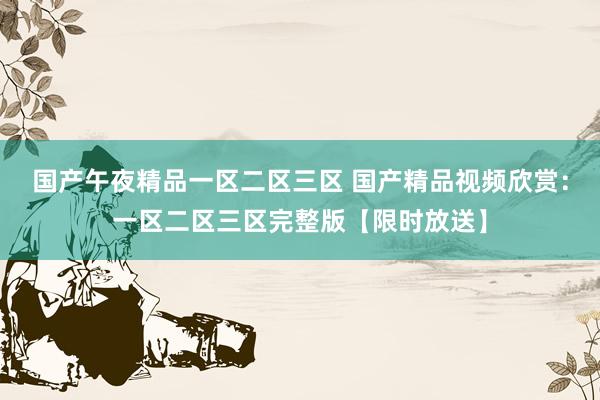国产午夜精品一区二区三区 国产精品视频欣赏：一区二区三区完整版【限时放送】
