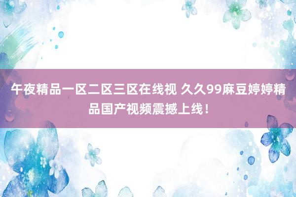 午夜精品一区二区三区在线视 久久99麻豆婷婷精品国产视频震撼上线！